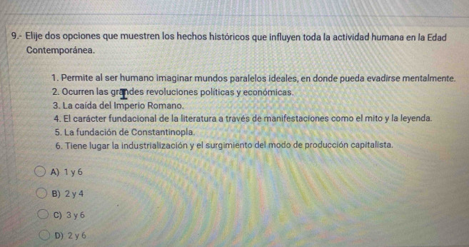 9.- Elije dos opciones que muestren los hechos históricos que influyen toda la actividad humana en la Edad
Contemporánea.
1. Permite al ser humano imaginar mundos paralelos ideales, en donde pueda evadirse mentalmente.
2. Ocurren las grandes revoluciones políticas y económicas.
3. La caída del Imperio Romano.
4. El carácter fundacional de la literatura a través de manifestaciones como el mito y la leyenda.
5. La fundación de Constantinopla.
6. Tiene lugar la industrialización y el surgimiento del modo de producción capitalista.
A) 1 y 6
B) 2 y 4
C) 3 y 6
D) 2 y 6