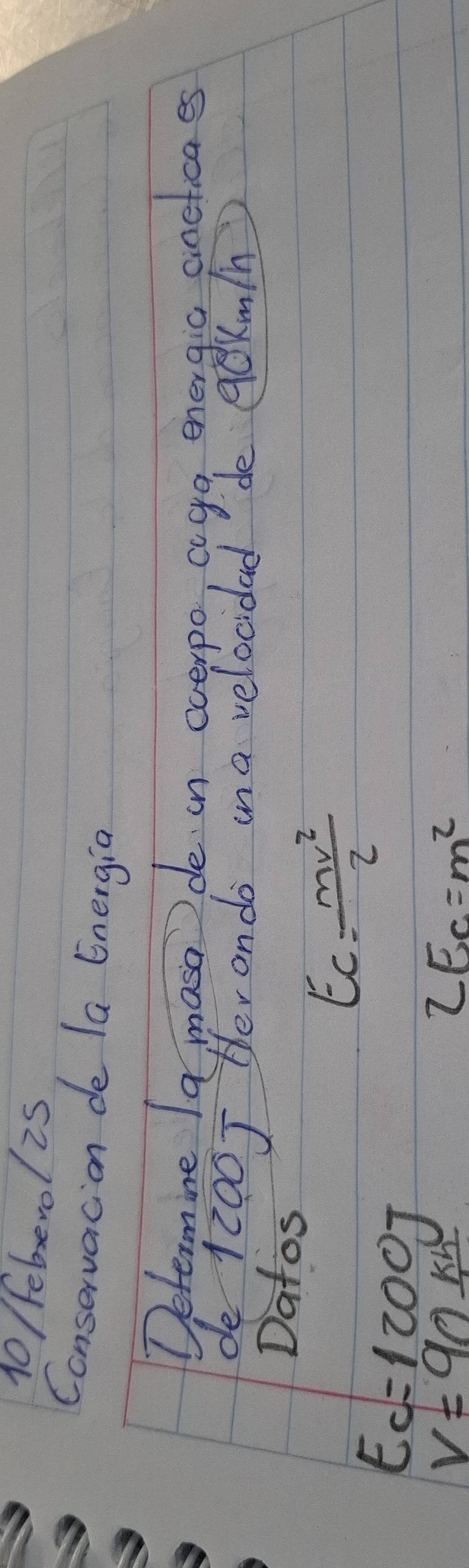 10/ feberol is 
Conservacion de la Energia 
Determine Ia masa de in everpo, aga energic aneticaes 
de 1 200J Her ondo ina velocidad de qekmin 
Datos
Ec= mv^2/2 
E_c=1200J
V=90frac kh
2Ec=m^2