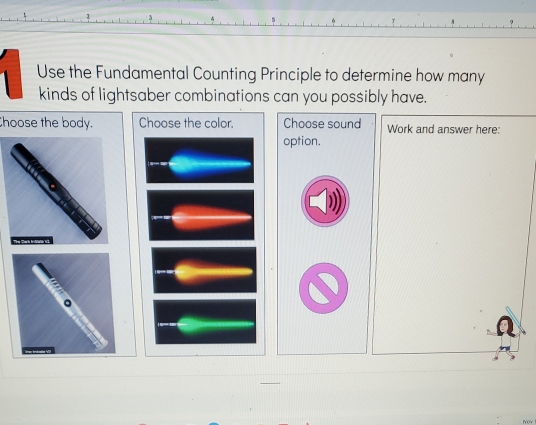 Use the Fundamental Counting Principle to determine how many 
kinds of lightsaber combinations can you possibly have. 
Choose the body. Choose the color. Choose sound Work and answer here: 
option.