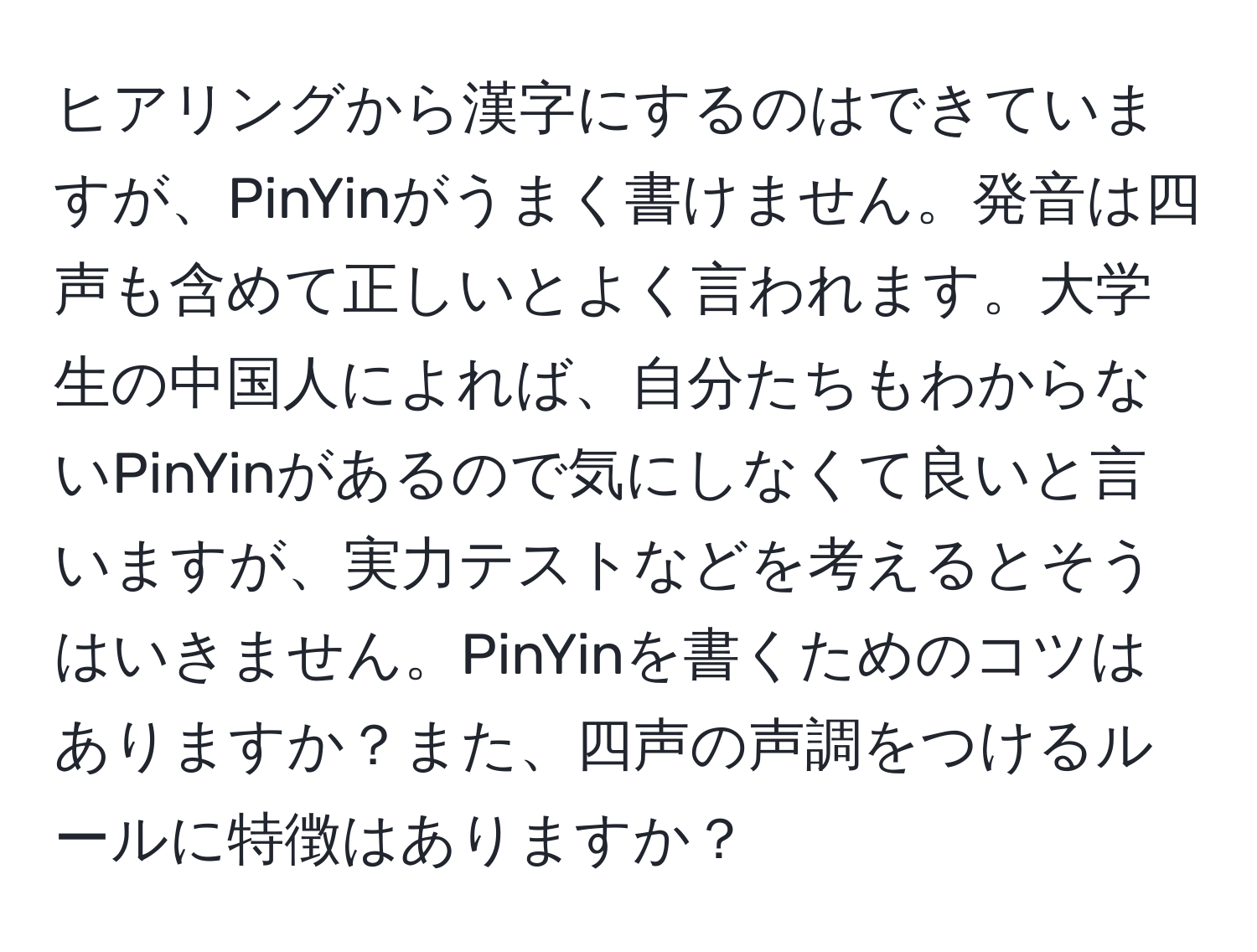 ヒアリングから漢字にするのはできていますが、PinYinがうまく書けません。発音は四声も含めて正しいとよく言われます。大学生の中国人によれば、自分たちもわからないPinYinがあるので気にしなくて良いと言いますが、実力テストなどを考えるとそうはいきません。PinYinを書くためのコツはありますか？また、四声の声調をつけるルールに特徴はありますか？