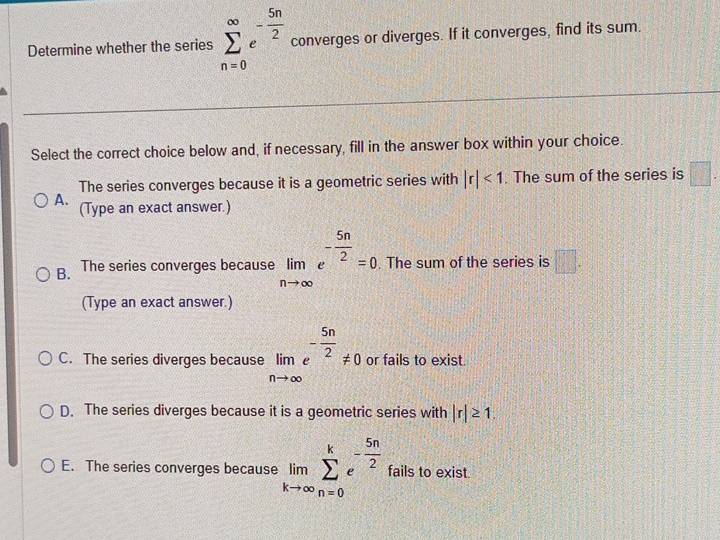 Determine whether the series sumlimits _(n=0)^(∈fty)e^(-frac 5n)2 converges or diverges. If it converges, find its sum.
Select the correct choice below and, if necessary, fill in the answer box within your choice.
The series converges because it is a geometric series with |r|<1</tex> . The sum of the series is □.
A. (Type an exact answer.)
B. The series converges because limlimits _nto ∈fty e^(-frac 5n)2=0. The sum of the series is □. 
(Type an exact answer.)
C. The series diverges because limlimits _nto ∈fty e^(-frac 5n)2!= 0 or fails to exist.
D. The series diverges because it is a geometric series with |r|≥ 1.
E. The series converges because limlimits _kto ∈fty sumlimits _(n=0)^ke^(-frac 5n)2 fails to exist.