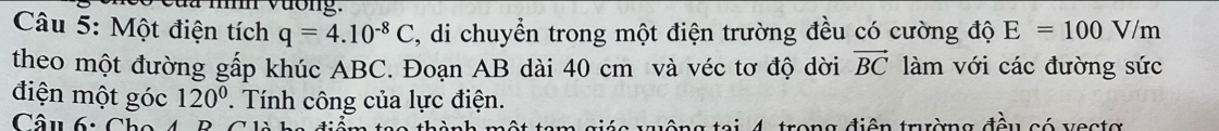 là nnh vương. 
Câu 5: Một điện tích q=4.10^(-8)C , di chuyển trong một điện trường đều có cường độ E=100V/m
theo một đường gấp khúc ABC. Đoạn AB dài 40 cm và véc tơ độ dời vector BC làm với các đường sức 
điện một góc 120°. Tính công của lực điện. 
trong điện trường đều có vectơ