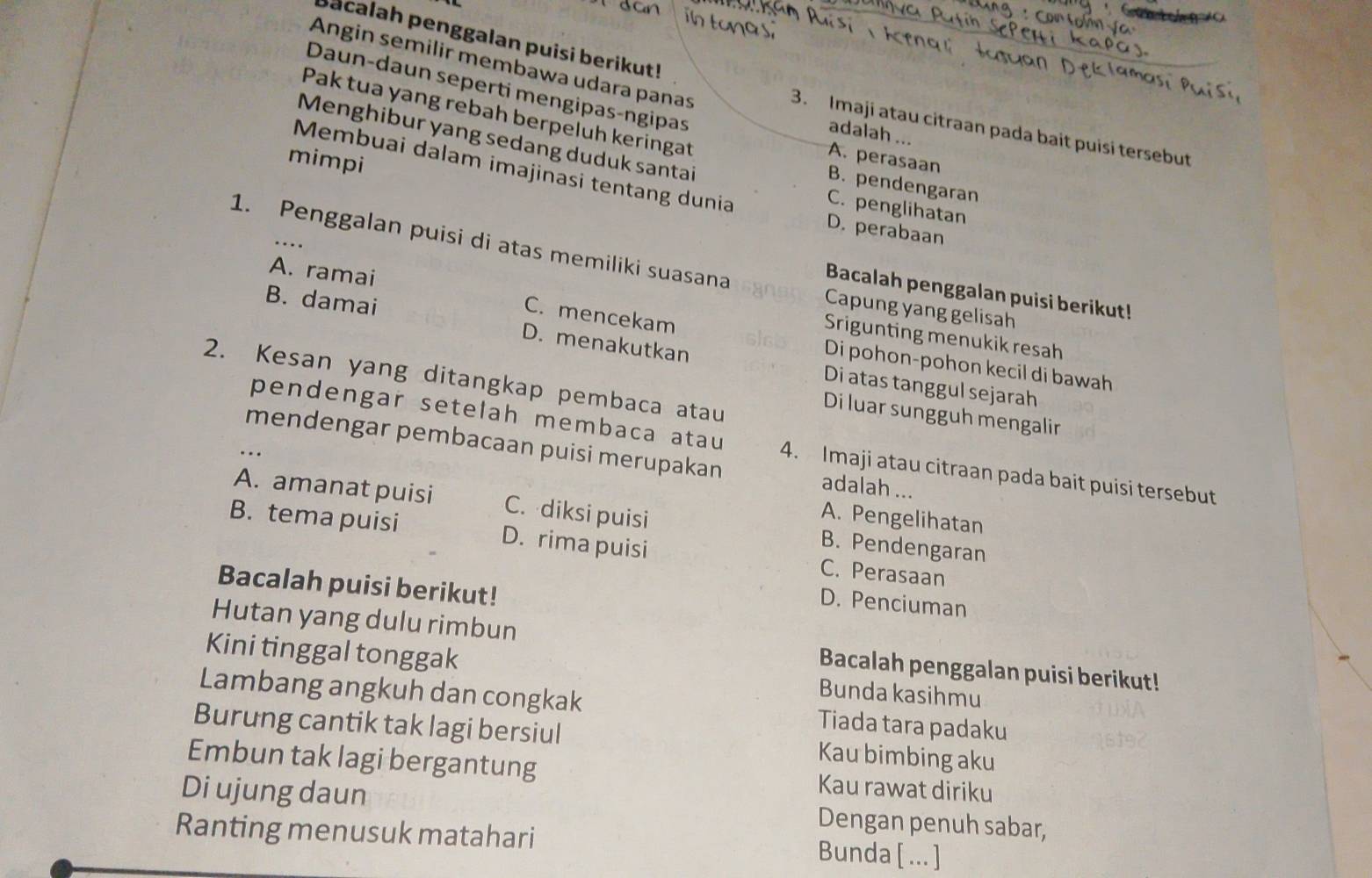 bacalah penggalan puisi berikut!
Angin semilir membawa udara panas
Daun-daun seperti mengipas-ngipas
Pak tua yang rebah berpeluh keringat
3. Imaji atau citraan pada bait puisi tersebut
adalah ...
Menghibur yang sedang duduk santai
A. perasaan
Membuai dalam imajinasi tentang dunia
B. pendengaran
mimpi D. perabaan
C. penglihatan
1. Penggalan puisi di atas memiliki suasana
..
Bacalah penggalan puisi berikut!
A. ramai C. mencekam
Capung yang gelisah
B. damai D. menakutkan
Srigunting menukik resah
Di pohon-pohon kecil di bawah
2. Kesan yang ditangkap pembaca atau
Di atas tanggul sejarah
Di luar sungguh mengalir
pendengar setelah membaca atau 4. Imaji atau citraan pada bait puisi tersebut
mendengar pembacaan puisi merupakan adalah ...
... A. Pengelihatan
A. amanat puisi C. diksi puisi B. Pendengaran
B. tema puisi D. rima puisi C. Perasaan
Bacalah puisi berikut!
D. Penciuman
Hutan yang dulu rimbun Bacalah penggalan puisi berikut!
Kini tinggal tonggak Bunda kasihmu
Lambang angkuh dan congkak Tiada tara padaku
Burung cantik tak lagi bersiul Kau bimbing aku
Embun tak lagi bergantung Kau rawat diriku
Di ujung daun Dengan penuh sabar,
Ranting menusuk matahari Bunda [ .]