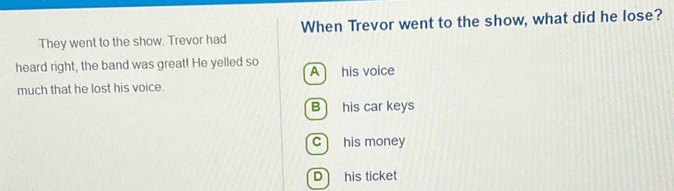 When Trevor went to the show, what did he lose?
They went to the show. Trevor had
heard right, the band was great! He yelled so A his voice
much that he lost his voice.
B his car keys
c his money
D his ticket