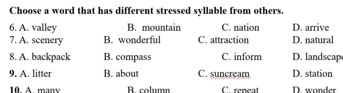 Choose a word that has different stressed syllable from others.
6. A. valley B. mountain C. nation D. arrive
7. A. scenery B. wonderful C. attraction D. natural
8. A. backpack B. compass C. inform D. landscap
9. A. litter B. about C. suncream D. station
10. A. manv B. column C. repeat D. wonder