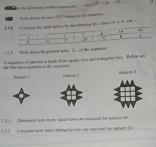 der the following number sequences: -14 ; -17 ; - 20 ; - 23 ;... . 
Write down the next TWO terms in the sequence.
Edetermining the values of a, b and  c
1.1.3 Write down the general term. T_n of the sequence.
A sequence of patterns is made from square tiles and triangular tiles. Below are
the first three patterns in the sequence.
Pattern l Pattern 2 Pattern 3
1.2.1 Determine how many square ules are required for pattern 10.
1.2.2 Calculate how many triangular tiles are required for pattern 24.