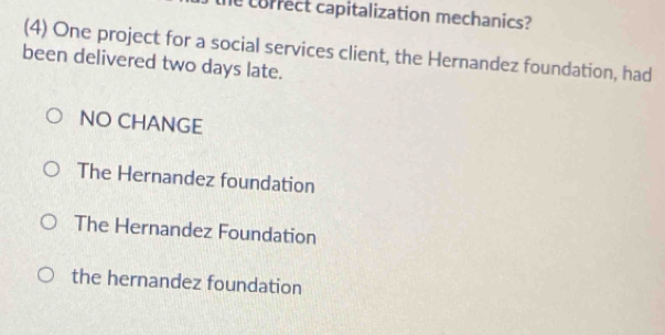 the correct capitalization mechanics?
(4) One project for a social services client, the Hernandez foundation, had
been delivered two days late.
NO CHANGE
The Hernandez foundation
The Hernandez Foundation
the hernandez foundation