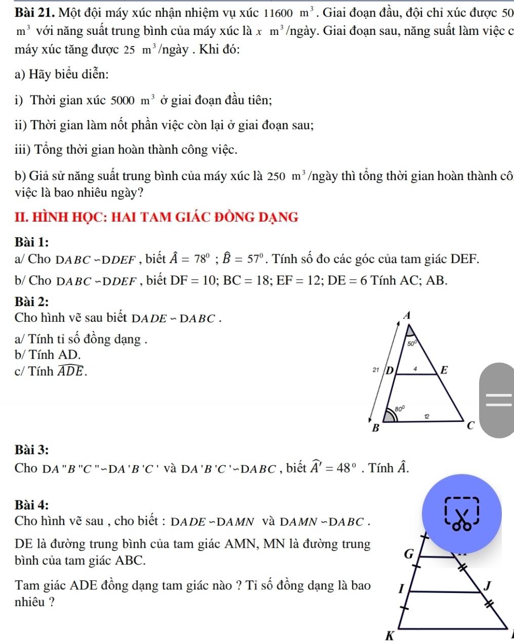 Một đội máy xúc nhận nhiệm vụ xúc 11600m^3. Giai đoạn đầu, đội chỉ xúc được 50
m^3 với năng suất trung bình của máy xúc là . xm^3 /ngày. Giai đoạn sau, năng suất làm việc c
máy xúc tăng được 25m^3 /ngày . Khi đó:
a) Hãy biểu diễn:
i) Thời gian xúc 5000m^3 ở giai đoạn đầu tiên;
ii) Thời gian làm nốt phần việc còn lại ở giai đoạn sau;
iii) Tổng thời gian hoàn thành công việc.
b) Giả sử năng suất trung bình của máy xúc là 250m^3 /ngày thì tổng thời gian hoàn thành cô
việc là bao nhiêu ngày?
II. HÌNH HỌC: HAI TAM GIÁC ĐÒNG DẠNG
Bài 1:
a/ Cho DABC ~DDEF , biết hat A=78°;widehat B=57°. Tính số đo các góc của tam giác DEF.
b/ Cho DABC ~DDEF , biết DF=10;BC=18;EF=12;DE=6 Tính AC; AB.
Bài 2:
Cho hình vẽ sau biết DADE - DABC .
a/ Tính tỉ : shat O đồng dạng .
b/ Tính AD.
c/ Tính widehat ADE.
Bài 3:
Cho DA 'B ''C ''~DA ' B'C' và DA'B'C'∽ DABC , biết widehat A'=48°. Tính hat A.
Bài 4:
Cho hình vẽ sau , cho biết : DADE ~DAMN và DAMN ~DABC .
DE là đường trung bình của tam giác AMN, MN là đường trung
bình của tam giác ABC.
Tam giác ADE đồng dạng tam giác nào ? Tỉ số đồng dạng là bao
nhiêu ?