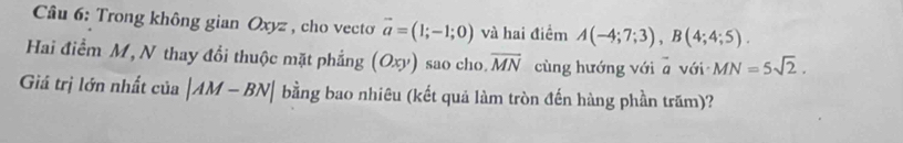 Trong không gian Oxyz , cho vecto vector a=(1;-1;0) và hai điểm A(-4;7;3), B(4;4;5). 
Hai điểm M, N thay đổi thuộc mặt phẳng (Oxy) sao cho overline MN cùng hướng với° với MN=5sqrt(2). 
Giá trị lớn nhất của |AM-BN| bằng bao nhiêu (kết quả làm tròn đến hàng phần trăm)?