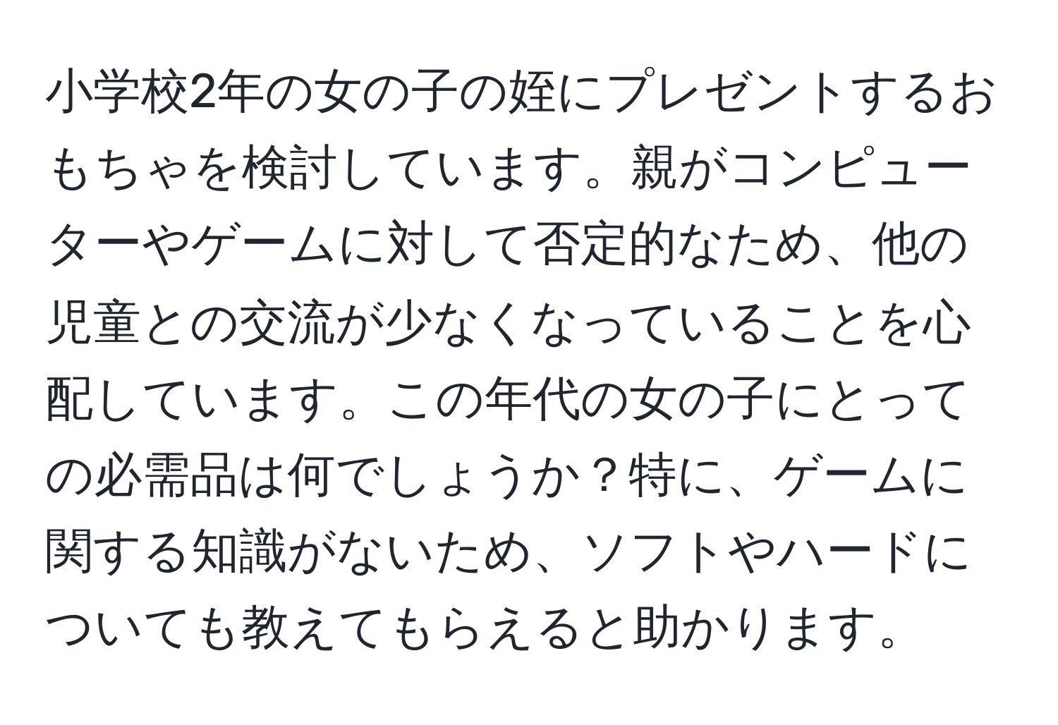 小学校2年の女の子の姪にプレゼントするおもちゃを検討しています。親がコンピューターやゲームに対して否定的なため、他の児童との交流が少なくなっていることを心配しています。この年代の女の子にとっての必需品は何でしょうか？特に、ゲームに関する知識がないため、ソフトやハードについても教えてもらえると助かります。