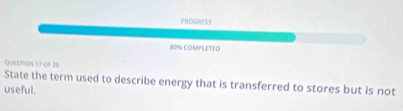 PROGRESS 
80% COMPLETED 
QUESTION 17 OF 20 
State the term used to describe energy that is transferred to stores but is not 
useful.