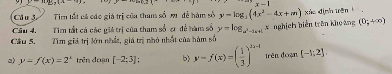 9 y-10y_2(x-4)
x-1
Câu 3 Tìm tất cả các giá trị của tham số m đề hàm số y=log _3(4x^2-4x+m) xác định trên 
Câu 4. Tìm tất cả các giá trị của tham số a để hàm số y=log _a^2-2a+1x nghịch biến trên khoảng (0;+∈fty )
Câu 5. Tìm giá trị lớn nhất, giá trị nhỏ nhất của hàm số 
a) y=f(x)=2^x trên đoạn [-2;3] 、 b) y=f(x)=( 1/3 )^2x-1 trên đoạn [-1;2].