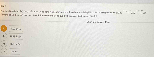 Kim loại kẽm (zinc, Zn) được sản xuất trong công nghiệp từ quặng sphalerite (có thành phần chính là ZnS) theo sơ đồ ZnSxrightarrow +O_2,t°ZnOxrightarrow +C,t°Zn. 
Phương pháp điều chế kim loại nào đã được sử dụng trong quá trình sản xuất Zn theo sơ đồ trên?
_
Chọn một đáp án đứng_
A Thuỷ luyện
B Nhiệt luyện.
C Điện phân.
D Kết tinh.