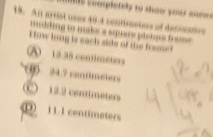 his somplstely to show your anow .
18. An arist uses 40-4 sentimeters of decuraive
mulding to make a square pletus frame .
How long is each side of the frams!
A 13.35 conimeters
(B) 24.7 contmeters
C 13.2 contimeters
D 11.1 centimeters