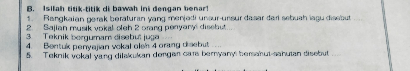 Isilah titik-titik di bawah ini dengan benar! 
1. Rangkaian gerak beraturan yang menjadi unsur-unsur dasar dari sebuah lagu disebut_ 
2. Sajian musik vokal oleh 2 orang penyanyi disebut... 
3. Teknik bergumam disebut juga 
4. Bentuk penyajian vokal oleh 4 orang disebut .. 
5. Teknik vokal yang dilakukan dengan cara bernyanyi bersahut-sahutan disebut ....