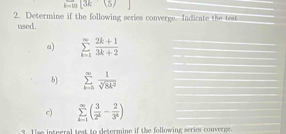 k=10[3k(5)
_ 
_ 
_ 
2. Determine if the following series converge. Indicate the test_ 
used. 
a) sumlimits _(k=1)^(∈fty) (2k+1)/3k+2  ___ 
_ 
b) sumlimits _(k=5)^(∈fty) 1/sqrt[3](8k^2) 
_ 
_ 
_ 
_ 
_ 
c) sumlimits _(k=1)^(∈fty)( 3/2^k - 2/3^k ) __ 
_ 
3 Use integral test to determine if the following series converge._