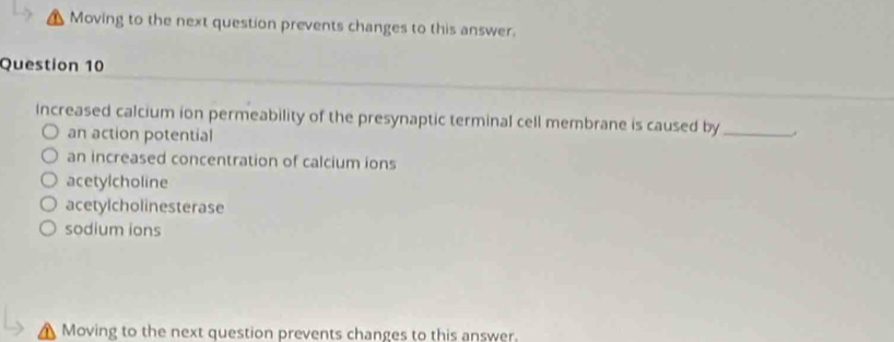 Moving to the next question prevents changes to this answer.
Question 10
Increased calcium ion permeability of the presynaptic terminal cell membrane is caused by_
an action potential
an increased concentration of calcium ions
acetylcholine
acetylcholinesterase
sodium ions
Moving to the next question prevents changes to this answer.