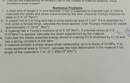 Discuss the implications of Hooke's Law in the context of material elasticity. What 
limitations does it have? 
Numerical Problems 
1. A steel wire of length 2 m and diameter 2 mm is subjected to a tensile load of 1000 N. 
Calculate the stress and strain experienced by the wire. (Assume Young's modulus for 
steel is (2* 10^(11)N/m^2). 
2. A copper rod is 3 m long and has a cross-sectional area of 1cm^2. If it is extended by 1
mm under a tensile force, calculate the force applied. (Use Young's modulus for copper, 
approximately (1.1* 10^(11)N/m^2). 
3. A material has a Young's modulus of (5* 10^8N/m^2). If a tensile stress of (1.5
* 10^6N/m^2) is applied, calculate the strain experienced by the material. 
4. Calculate the elastic potential energy stored in a spring if it is stretched by 0.1 m and 
has a spring constant of 200 N/m. 
5. A material exhibits a linear stress-strain relationship up to a stress of 50 MPa. If its 
cross-sectional area is 10mm^2. calculate the total deformation in the material if the 
length of the material is 1 m. (E=200* 10^9N/m^2))