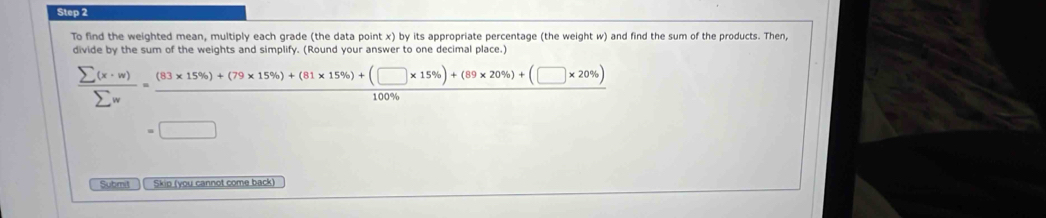 To find the weighted mean, multiply each grade (the data point x) by its appropriate percentage (the weight w) and find the sum of the products. Then, 
divide by the sum of the weights and simplify. (Round your answer to one decimal place.)
 sumlimits (x· w)/sumlimits w = ((83* 15% )+(79* 15% )+(81* 15% )+(□ * 15% )+(89* 20% )+(□ * 20% ))/100%  
=□
Submit ) ( Skip (you cannot come back)