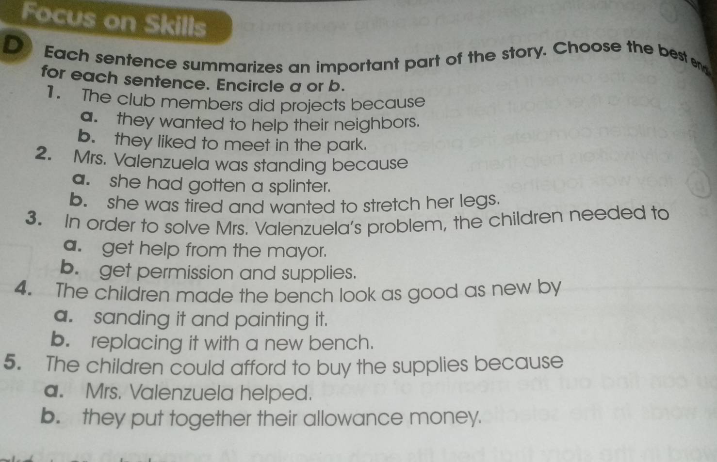 Focus on Skills
D Each sentence summarizes an important part of the story. Choose the best end
for each sentence. Encircle a or b.
1. The club members did projects because
a. they wanted to help their neighbors.
b. they liked to meet in the park.
2. Mrs. Valenzuela was standing because
a. she had gotten a splinter.
b. she was tired and wanted to stretch her legs.
3. In order to solve Mrs. Valenzuela's problem, the children needed to
a. get help from the mayor.
b. get permission and supplies.
4. The children made the bench look as good as new by
a. sanding it and painting it.
b. replacing it with a new bench.
5. The children could afford to buy the supplies because
a. Mrs. Valenzuela helped.
b. they put together their allowance money.