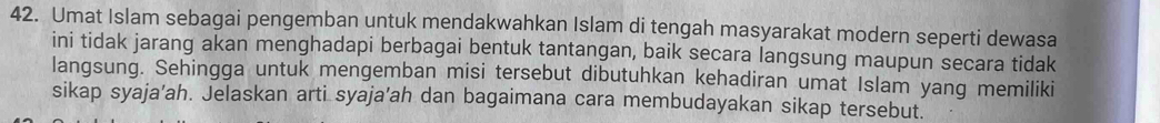 Umat Islam sebagai pengemban untuk mendakwahkan Islam di tengah masyarakat modern seperti dewasa 
ini tidak jarang akan menghadapi berbagai bentuk tantangan, baik secara langsung maupun secara tidak 
langsung. Sehingga untuk mengemban misi tersebut dibutuhkan kehadiran umat Islam yang memiliki 
sikap syaja’ah. Jelaskan arti syaja’ah dan bagaimana cara membudayakan sikap tersebut.