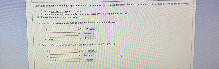 A clothing company is running a special sale and is discounting all items in the store. For each price change described below, do the following: 
i. State the percent change in the price. 
ii. State the number we can multiply the original price by to determine the new price. 
iii. Determine the new price (in dollars) 
a. Item A: The original price was $84 and the item is on sale for 25% off. 
i Preview
%
i. Preview
$63 Preview 
b. Item B: The original price was $7 and the item is on sale for 35% off. 
1 
u % Preview 
Preview 
i1. $ 4.55 Preview 
Activate