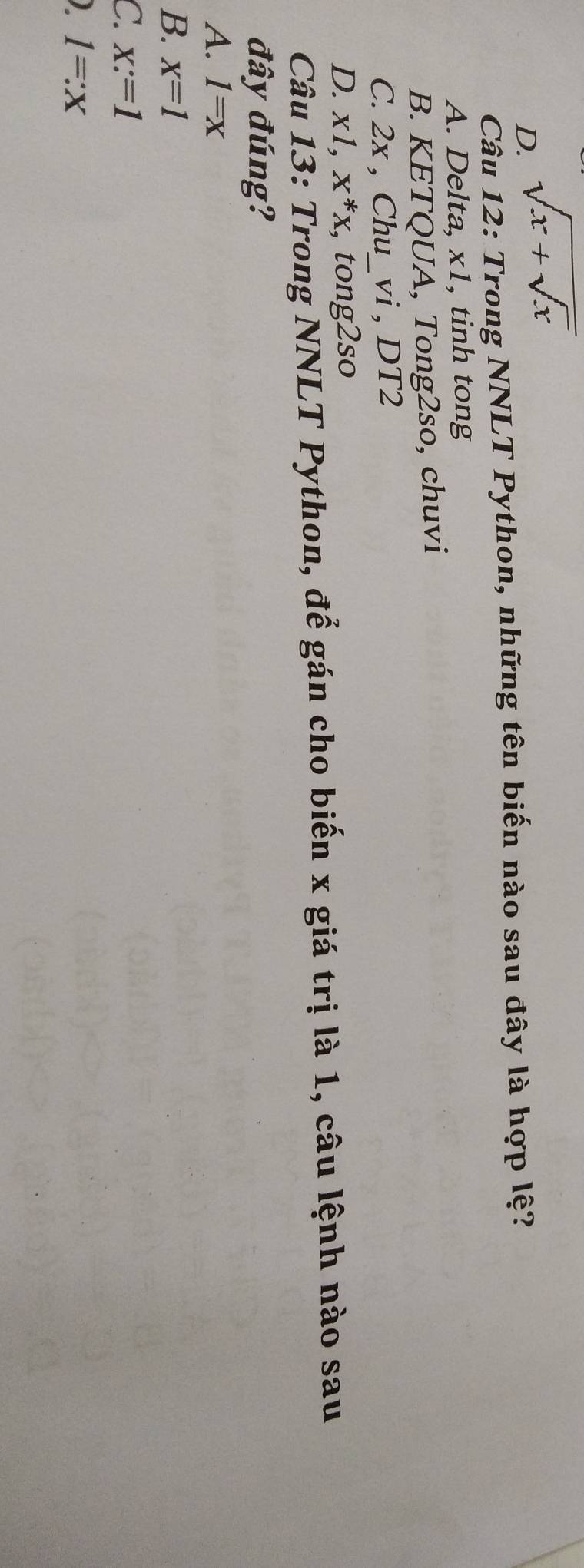 D. sqrt(x+sqrt x)
Câu 12: Trong NNLT Python, những tên biến nào sau đây là hợp lệ?
A. Delta, x1, tinh tong
B. KETQUA, Tong2so, chuvi
C. 2x , Chu_vi , DT2
D. xl, x^*x, , tong2so
Câu 13: Trong NNLT Python, để gán cho biến x giá trị là 1, câu lệnh nào sau
đây đúng?
A. 1=x
B. x=1
C. x:=1
) 1=:x