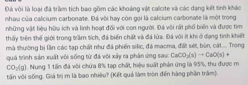 Đá vôi là loại đá trầm tích bao gồm các khoáng vật calcite và các dạng kết tinh khác 
nhau của calcium carbonate. Đá vôi hay còn gọi là calcium carbonate là một trong 
những vật liệu hữu ích và linh hoạt đối với con người. Đá vôi rất phố biến và được tìm 
thấy trên thế giới trong trầm tích, đá biến chất và đá lửa. Đá vôi ít khi ở dạng tinh khiết 
mà thường bị lần các tạp chất như đá phiến silic, đá macma, đất sét, bùn, cát.... Trong 
quá trình sản xuất vôi sống từ đá vôi xảy ra phản ứng sau: CaCO_3(s)to CaO(s)+
CO_2(g). Nung 1 tấn đá vôi chứa 8% tạp chất, hiệu suất phản ứng là 95%, thu được m 
tấn vôi sống. Giá trị m là bao nhiêu? (Kết quá làm tròn đến hàng phần trăm).