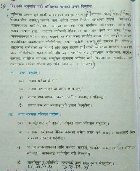 दिइएको अनच्छेद पढ़ी सोधिएका प्रश्नको उत्तर दिनहोस
व्यक्तिमा उत्पन्न हन  दबाबको अतसशा
बातावरणीय दबाव कामको चाप आदिले तनाव सिर्जना गरिरहक
बातावरणका साथै व्यक्तिमा आएका शारीरिक तथा मानसिक
तनाव उत्पन्न हन्छध। तनावले व्यक्तिको दैनिक काममा समेत
व्यबस्थापनका लागि समपण, सड्घर्ष, सम्भौता ज़स्ता रणनी
     
राजनीतिका व्यबहारजन्य गतिविधिबाट उत्पन्न चनौती स्वीकाऊ
आइपरेका चनौतीको सामना गर्दे अधि बढन् सइघर्ष हो
जन्य गतिबिधिसँग सहकार्य गर्दैे अधि बदन् सम्भफौता हो।योगध्यान,
खेलकुद, शारीरिक व्यायाम, सन्तुलित खानपान आदिका साथै सिर्जन
रचनात्मक कार्यमा सक्रिय भएर पनि तनाब कम गर्न स
(क) उत्तर दिनुहोस्:
(ऑ) तनाव भनेको के हो ?
(आ) तनाव उत्पन्न हनाका कारण के के हून् ?
(इ) तनाब व्यवस्थापनमा कस्ता रणनीति अपनाउन सकिन्छ ?
(ई) तनाब कम गर्न अपनाउनुपर्ने उपाय लेख्नुहोस् ।
(ख) भाषा संरचना पहिचान गन्होस् :
(ऑ)अनुच्छेदबाट कुनै दुईओटा संयुक्त वाक्य पहिचान गनुहोस्।
(आ) 'तनाबले व्यक्तिको दैनिक काममा समेत असर पर्न सक्छ ।' वाक्यलाई मिश्र
वाक्यमा परिवर्तन गर्नुहोस् ।
(इ) 'तनाब व्यवस्थापनका लागि समरपण, सइघर्ष, सम्भौता जस्ता रणनीति अपनाज
सकिन्छ ।' वाक्यलाई पदवियोग गरी लेख्नुहोस् ।
(ई) ‘मानसिक' रधगतिविधि' शब्दलाई उश्चास्णअनसार लेख्न्होस