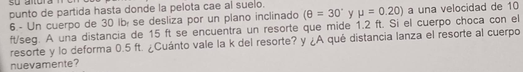 punto de partida hasta donde la pelota cae al suelo. 
6.- Un cuerpo de 30 lbí se desliza por un plano inclinado (θ =30° y mu =0.20) a una velocidad de 10
ft/seg. A una distancia de 15 ft se encuentra un resorte que mide 1.2 ft. Si el cuerpo choca con el 
resorte y lo deforma 0.5 ft. ¿Cuánto vale la k del resorte? y ¿A qué distancia lanza el resorte al cuerpo 
nuevamente?