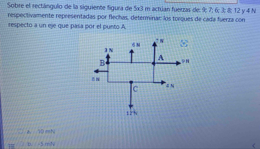 Sobre el rectángulo de la siguiente figura de 5x- 3 m actúan fuerzas de: 9; 7; 6; 3; 8; 12 y 4 N
respectivamente representadas por flechas, determinar: los torques de cada fuerza con
respecto a un eje que pasa por el punto A.
6 N 71
3 N
B
A , 9N
8N
C 4 N
12%
a. 10 mN
== b. -5 mN