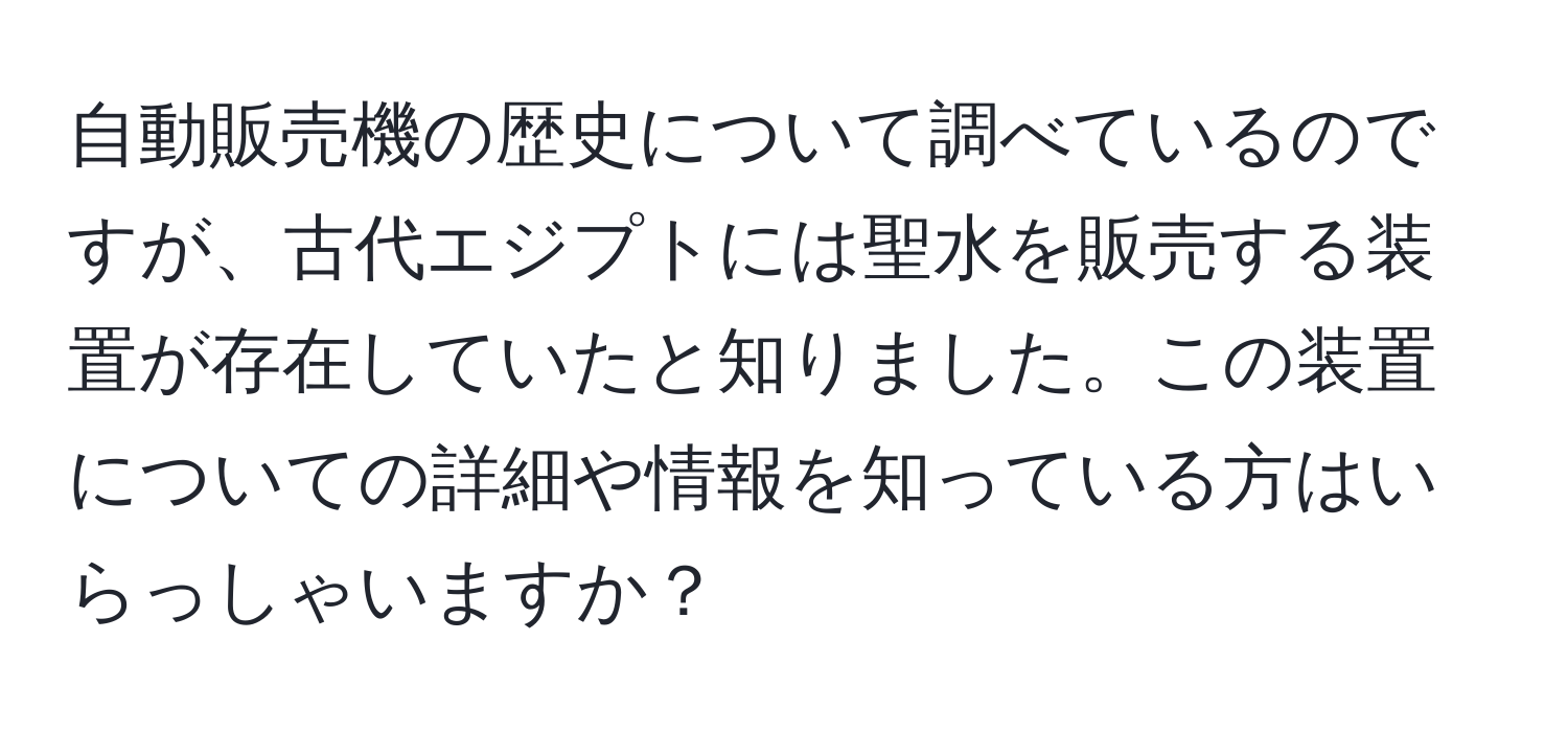 自動販売機の歴史について調べているのですが、古代エジプトには聖水を販売する装置が存在していたと知りました。この装置についての詳細や情報を知っている方はいらっしゃいますか？