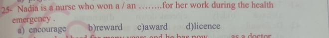25- Nadia is a nurse who won a / an …_ for her work during the health 
emergency .
a) encourage b)reward c)award d)licence
e ha s now as a doctor