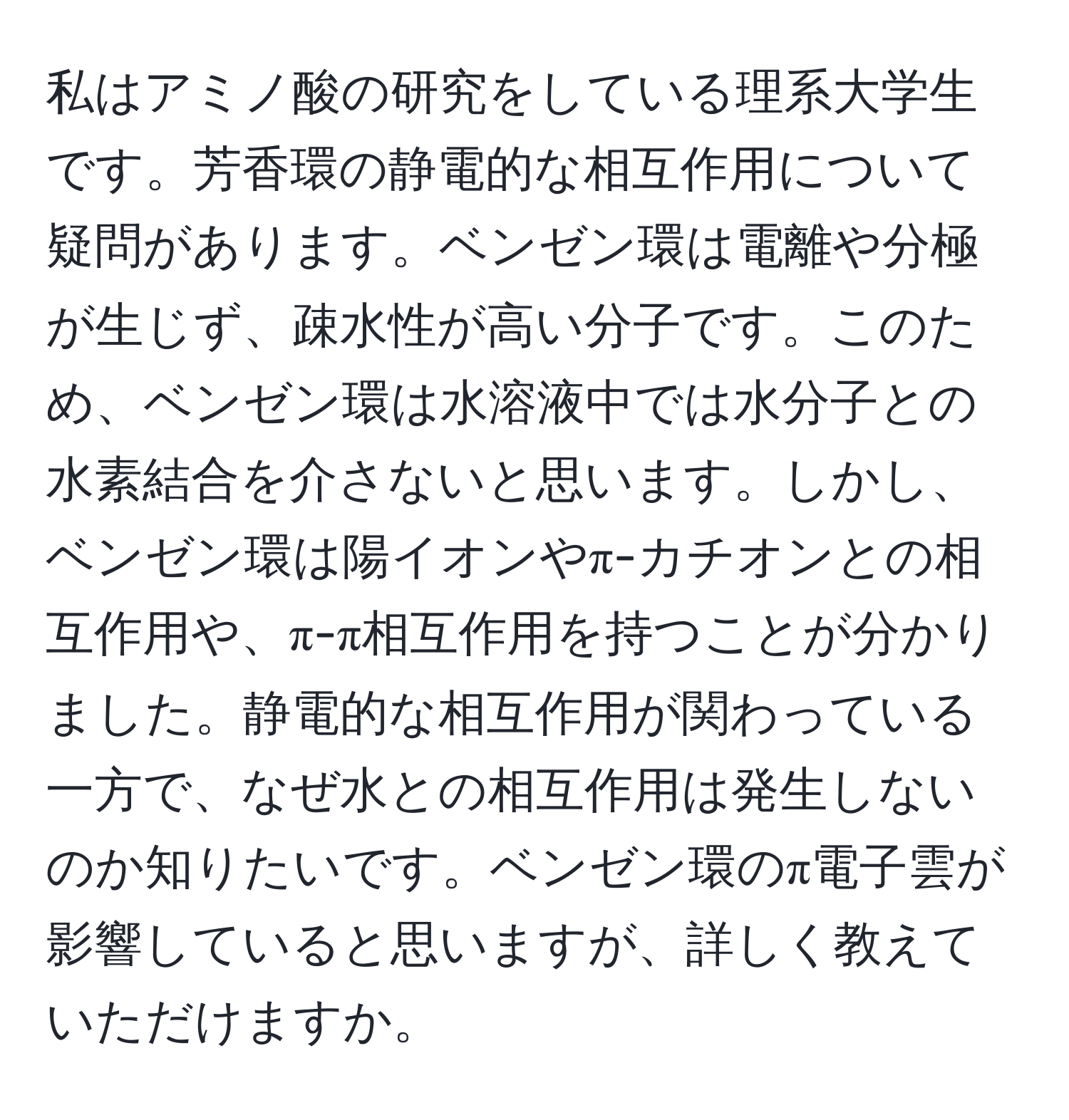 私はアミノ酸の研究をしている理系大学生です。芳香環の静電的な相互作用について疑問があります。ベンゼン環は電離や分極が生じず、疎水性が高い分子です。このため、ベンゼン環は水溶液中では水分子との水素結合を介さないと思います。しかし、ベンゼン環は陽イオンやπ-カチオンとの相互作用や、π-π相互作用を持つことが分かりました。静電的な相互作用が関わっている一方で、なぜ水との相互作用は発生しないのか知りたいです。ベンゼン環のπ電子雲が影響していると思いますが、詳しく教えていただけますか。