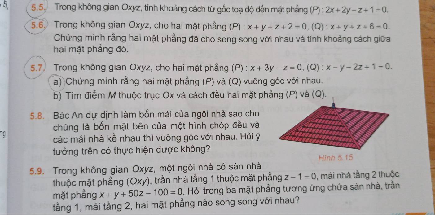 Trong không gian Oxyz, tính khoảng cách từ gốc toạ độ đến mặt phẳng (P) : 2x+2y-z+1=0. 
5.6. Trong không gian Oxyz, cho hai mặt phẳng (P) : x+y+z+2=0, , (Q) : x+y+z+6=0. 
Chứng minh rằng hai mặt phẳng đã cho song song với nhau và tính khoảng cách giữa 
hai mặt phẳng đó. 
5.7. Trong không gian Oxyz, cho hai mặt phẳng (P) : x+3y-z=0, (Q) :x-y-2z+1=0. 
a) Chứng minh rằng hai mặt phẳng (P) và (Q) vuông góc với nhau. 
b) Tìm điểm M thuộc trục Ox và cách đều hai mặt phẳng (P) và (Q). 
5.8. Bác An dự định làm bốn mái của ngôi nhà sao cho 
chúng là bốn mặt bên của một hình chóp đều và 
ng 
các mái nhà kề nhau thì vuông góc với nhau. Hỏi ý
tưởng trên có thực hiện được không? 
5.9. Trong không gian Oxyz, một ngôi nhà có sàn nhà 
thuộc mặt phẳng (Oxy) 0, trần nhà tầng 1 thuộc mặt phẳng z-1=0 , mái nhà tầng 2 thuộc 
mặt phẳng x+y+50z-100=0. Hỏi trong ba mặt phẳng tương ứng chứa sàn nhà, trần 
tầng 1, mái tầng 2, hai mặt phẳng nào song song với nhau?