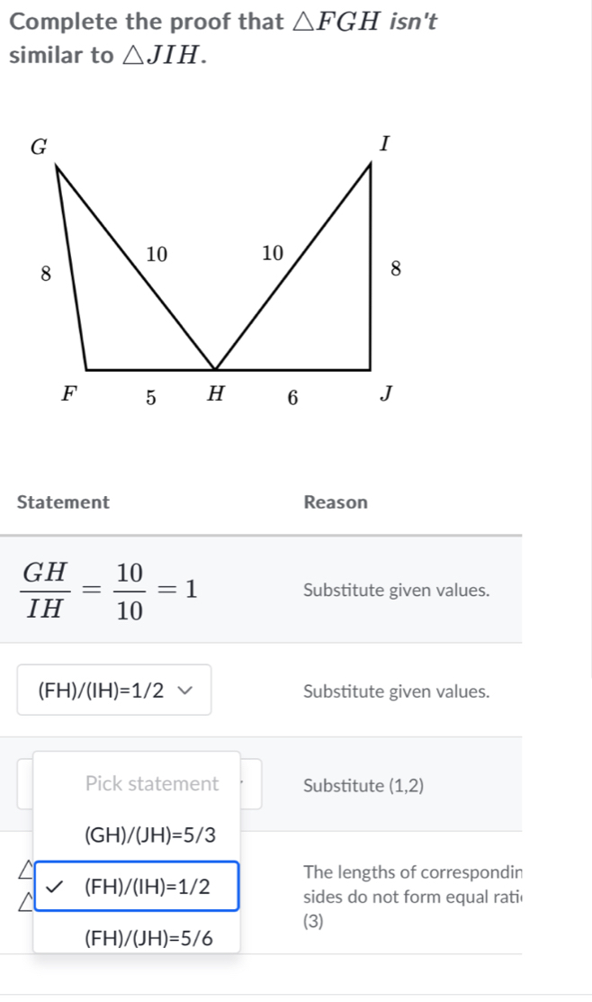 Complete the proof that △ FGH isn't 
similar to △ JIH. 
Statement Reason
 GH/IH = 10/10 =1 Substitute given values.
(FH)/(IH)=1/2 Substitute given values. 
Pick statement Substitute (1,2)
(GH)/(JH)=5/3
The lengths of correspondin
(FH)/(IH)=1/2 sides do not form equal rati 
(3)
(FH)/(JH)=5/6