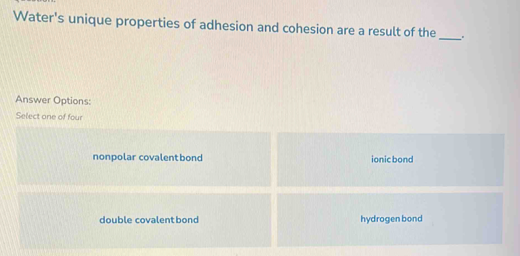 Water's unique properties of adhesion and cohesion are a result of the_ .
Answer Options:
Select one of four
nonpolar covalentbond ionic bond
double covalent bond hydrogen bond