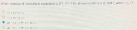 Which compound inequality is equivalent to |ax-b|>c for all real numbers a, b, and c, where c≥ 0
-c c
-c>ax-b>c
ax-b>-c Of ax-b>c
ax-b or ax-b>c