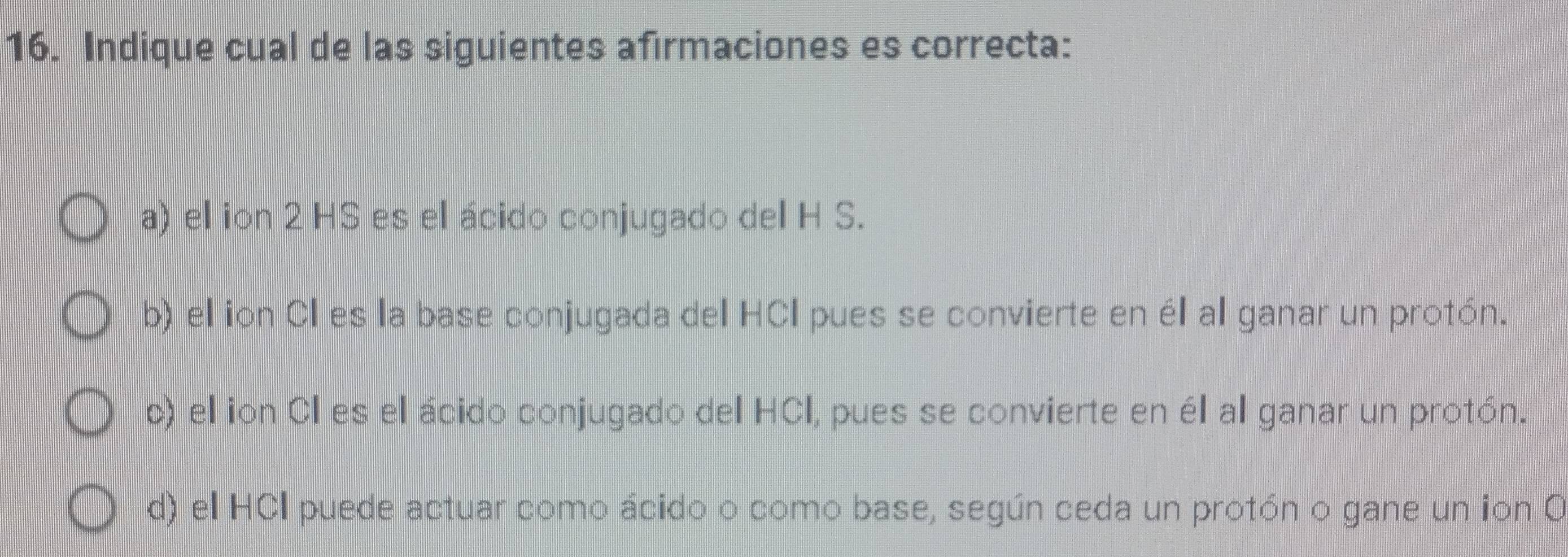 Indique cual de las siguientes afirmaciones es correcta:
a) el ion 2 HS es el ácido conjugado del H S.
b) el ion CI es la base conjugada del HCI pues se convierte en él al ganar un protón.
c) el ion CI es el ácido conjugado del HCI, pues se convierte en él al ganar un protón.
d) el HCI puede actuar como ácido o como base, según ceda un protón o gane un ion O