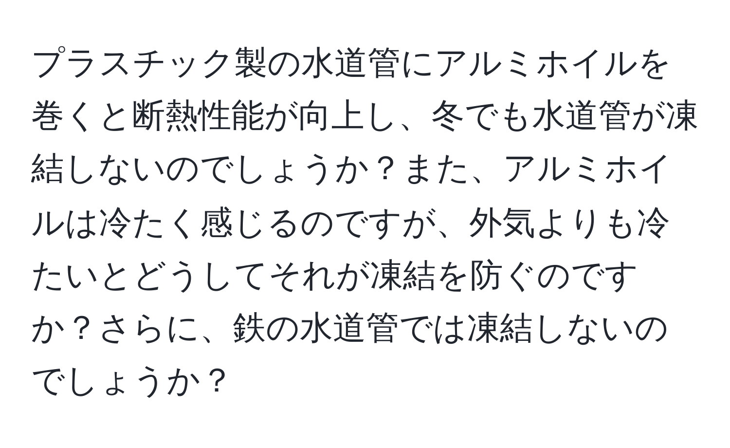 プラスチック製の水道管にアルミホイルを巻くと断熱性能が向上し、冬でも水道管が凍結しないのでしょうか？また、アルミホイルは冷たく感じるのですが、外気よりも冷たいとどうしてそれが凍結を防ぐのですか？さらに、鉄の水道管では凍結しないのでしょうか？