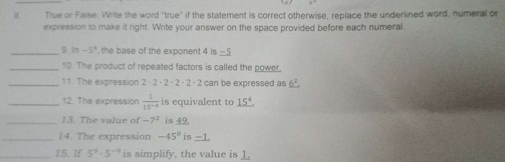 True or False: Write the word “true' if the statement is correct otherwise, replace the underlined word, numeral or 
expression to make it right. Write your answer on the space provided before each numeral. 
_9. ln -5^4 the base of the exponent 4 is —5
_10. The product of repeated factors is called the power. 
_11. The expression 2 · 2 · 2 · 2 · 2 · 2 can be expressed as _ 6^2.
_12. The expression  1/15^(-4)  is equivalent to _ 15^4.
_13. The value of -7^2 is 49. 
_14. The expression -45° is -1. 
_15. If 5^9· 5^(-9) is simplify, the value is 1.