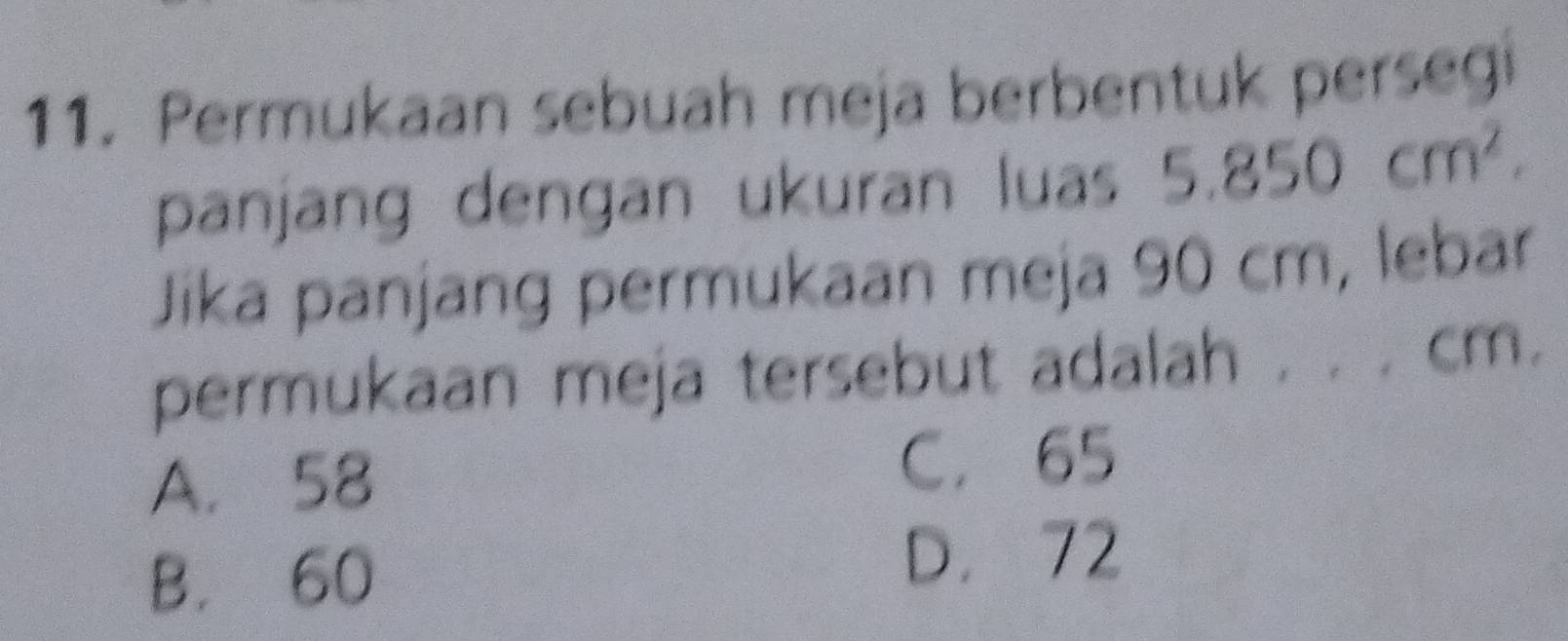 Permukaan sebuah meja berbentuk persegi
panjang dengan ukuran luas 5.850cm^2. 
Jika panjang permukaan meja 90 cm, lebar
permukaan meja tersebut adalah . . . cm.
A. 58 C. 65
B. 60
D. 72