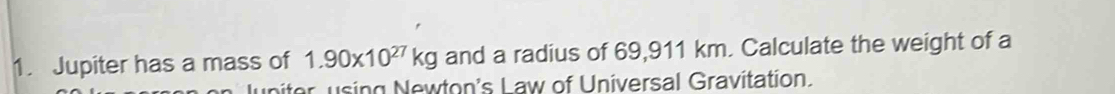 Jupiter has a mass of 1.90* 10^(27)kg and a radius of 69,911 km. Calculate the weight of a 
uniter using Newton's Law of Universal Gravitation.