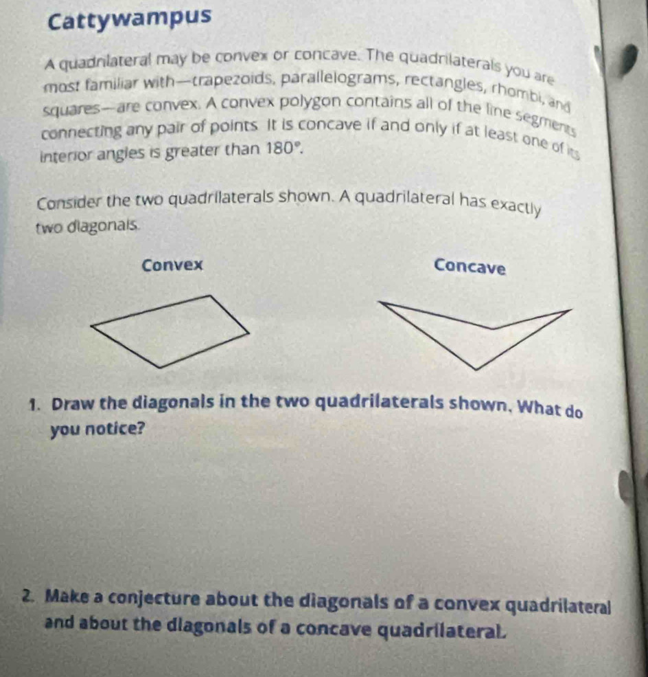 Cattywampus 
A quadnlateral may be convex or concave. The quadrilaterals you are 
most familiar with—trapezoids, parallelograms, rectangles, rhombi, and 
squares—are convex. A convex polygon contains all of the line segments 
connecting any pair of points. It is concave if and only if at least one of its 
interior angles is greater than 180°. 
Consider the two quadrilaterals shown. A quadrilateral has exactly 
two diagonals. 
Convex Concave 
1. Draw the diagonals in the two quadrilaterals shown, What do 
you notice? 
2. Make a conjecture about the diagonals of a convex quadrilateral 
and about the diagonals of a concave quadrilateral.