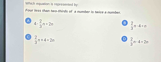 Which equation is represented by:
Four less than two-thirds of a number is twice a number.
A 4- 2/3 n=2n
B  2/3 n-4=n
a  2/3 n+4=2n
D  2/3 n-4=2n