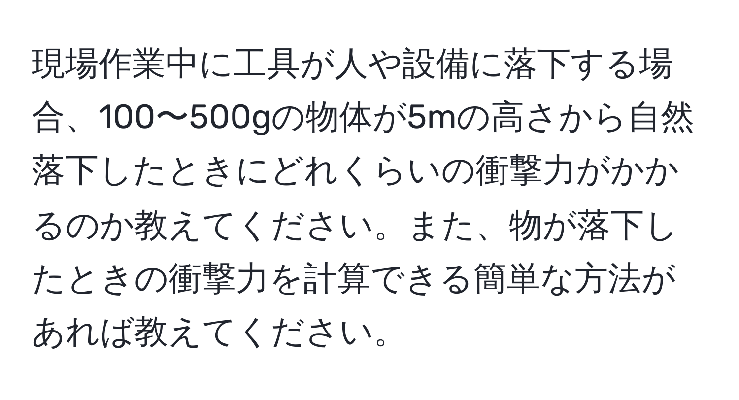 現場作業中に工具が人や設備に落下する場合、100〜500gの物体が5mの高さから自然落下したときにどれくらいの衝撃力がかかるのか教えてください。また、物が落下したときの衝撃力を計算できる簡単な方法があれば教えてください。