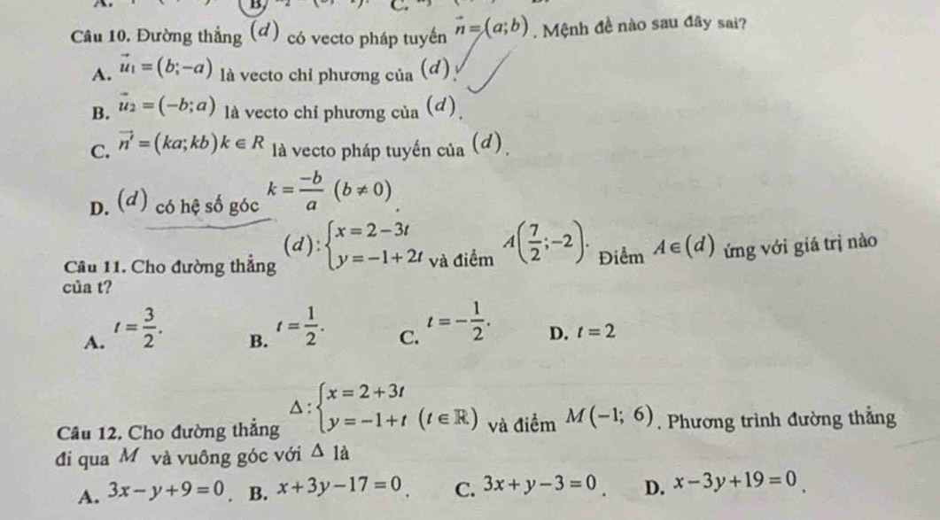 Đường thẳng (đ) có vecto pháp tuyến vector n=(a;b). Mệnh đề nào sau đây sai?
A. vector u_1=(b;-a) là vecto chỉ phương của (đ)
B. vector u_2=(-b;a) là vecto chỉ phương của (d)
C. vector n'=(ka;kb)k∈ R là vecto pháp tuyến cia(d).
D. (d) có hệ số góc k= (-b)/a (b!= 0)
Câu 11. Cho đường thẳng (d):beginarrayl x=2-3t y=-1+2tendarray. và điểm A( 7/2 ;-2). Điểm A∈ (d) ứng với giá trị nào
của t?
A. t= 3/2 .
B. t= 1/2 .
C. t=- 1/2 .
D. t=2
Câu 12. Cho đường thắng △ :beginarrayl x=2+3t y=-1+t(t∈ R)endarray. và điểm M(-1;6). Phương trình đường thẳng
đi qua M và vuông góc với △ 1a
A. 3x-y+9=0. B. x+3y-17=0 C. 3x+y-3=0 D. x-3y+19=0