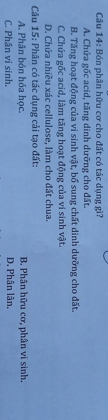 Bón phân hữu cơ cho đất có tác dụng gì?
A. Chứa gốc acid, tăng dinh dưỡng cho đất.
B. Tăng hoạt động của vi sinh vật, bổ sung chất dinh dưỡng cho đất.
C. Chứa gốc acid, làm tăng hoạt động của vi sinh vật.
D. Chứa nhiều xác cellulose, làm cho đất chua.
Câu 15: Phân có tác dụng cải tạo đất:
A. Phân bón hóa học. B. Phân hữu cơ, phân vi sinh.
C. Phân vi sinh. D. Phân lân.