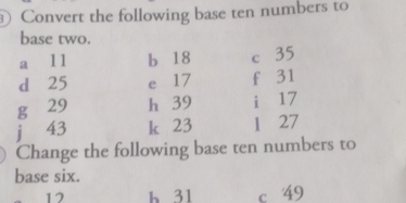 Convert the following base ten numbers to 
base two. 
a 11 b 18 c 35
d 25 e 17 f 31
g 29 h 39 i 17
j 43 k 23 1 27
Change the following base ten numbers to 
base six.
12 h 31 c 49