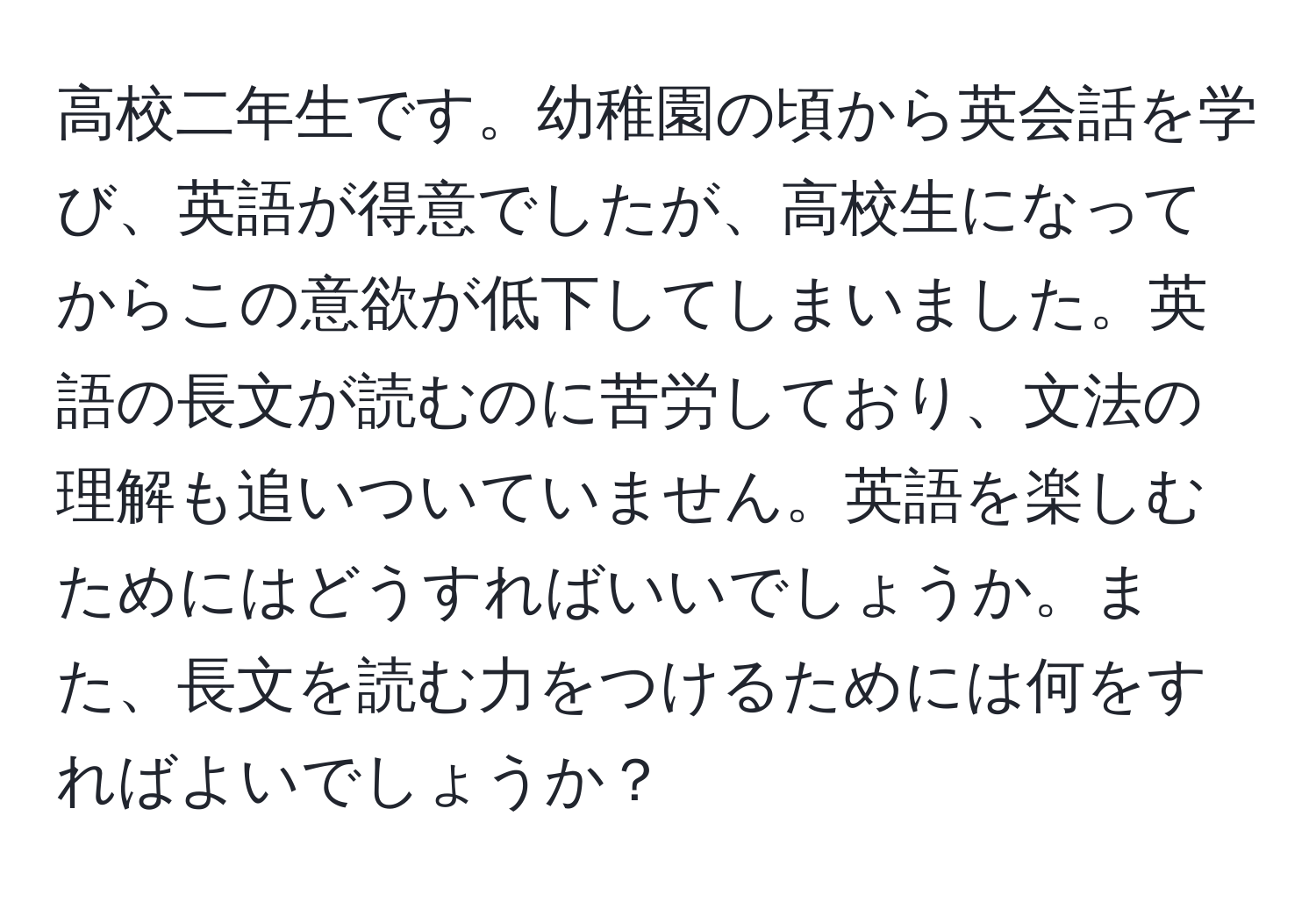 高校二年生です。幼稚園の頃から英会話を学び、英語が得意でしたが、高校生になってからこの意欲が低下してしまいました。英語の長文が読むのに苦労しており、文法の理解も追いついていません。英語を楽しむためにはどうすればいいでしょうか。また、長文を読む力をつけるためには何をすればよいでしょうか？